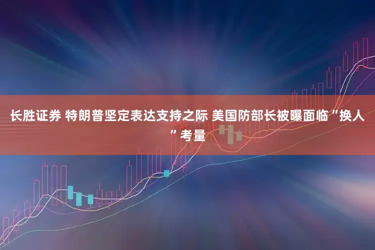 长胜证券 特朗普坚定表达支持之际 美国防部长被曝面临“换人”考量