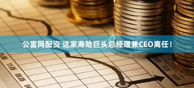 公富网配资 这家寿险巨头总经理兼CEO离任！