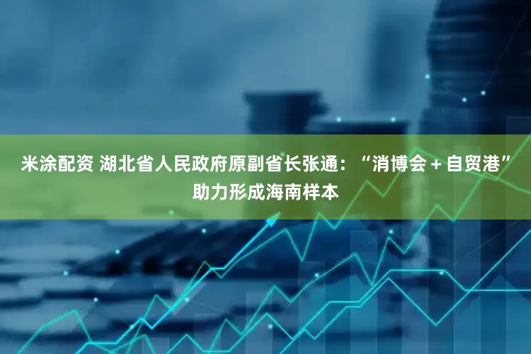 米涂配资 湖北省人民政府原副省长张通：“消博会＋自贸港”助力形成海南样本