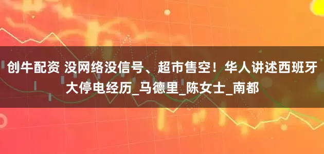创牛配资 没网络没信号、超市售空！华人讲述西班牙大停电经历_马德里_陈女士_南都