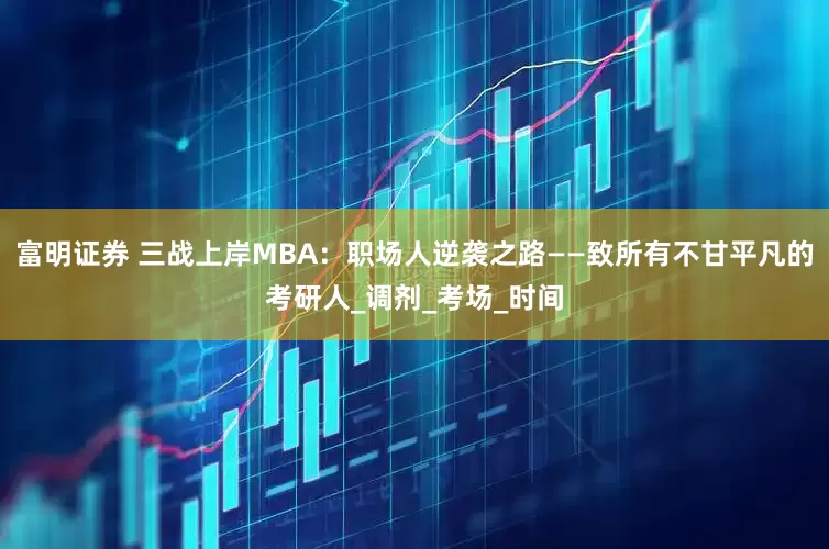 富明证券 三战上岸MBA：职场人逆袭之路——致所有不甘平凡的考研人_调剂_考场_时间