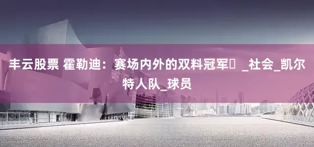丰云股票 霍勒迪：赛场内外的双料冠军​_社会_凯尔特人队_球员