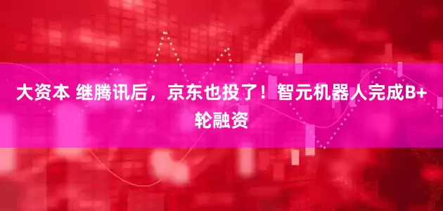 大资本 继腾讯后，京东也投了！智元机器人完成B+轮融资