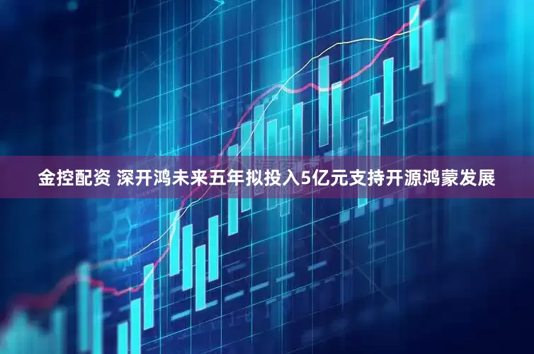 金控配资 深开鸿未来五年拟投入5亿元支持开源鸿蒙发展