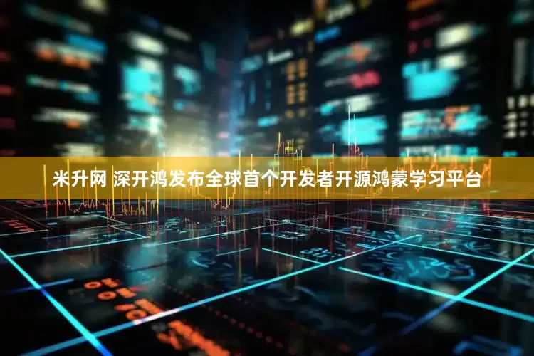 米升网 深开鸿发布全球首个开发者开源鸿蒙学习平台