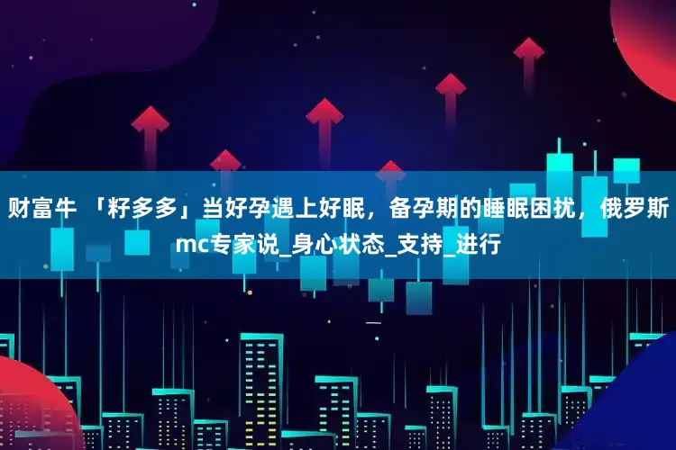 财富牛 「籽多多」当好孕遇上好眠，备孕期的睡眠困扰，俄罗斯mc专家说_身心状态_支持_进行