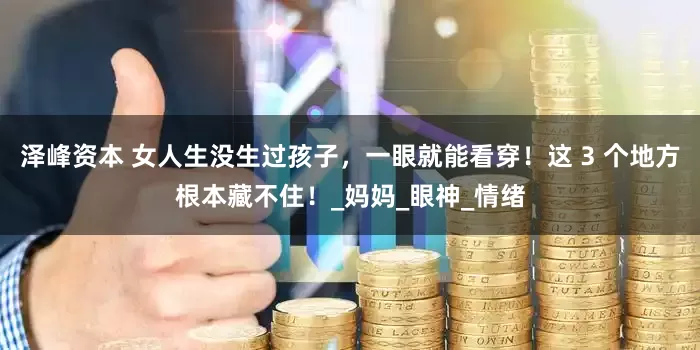 泽峰资本 女人生没生过孩子，一眼就能看穿！这 3 个地方根本藏不住！_妈妈_眼神_情绪