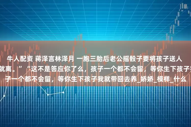 牛人配资 蒋泽言林泽月 一胞三胎后老公摇骰子要将孩子送人 毕竟在一起七年了，哪能说离就离。” “这不是答应你了么，孩子一个都不会留，等你生下孩子我就带回去养_娇娇_模样_什么