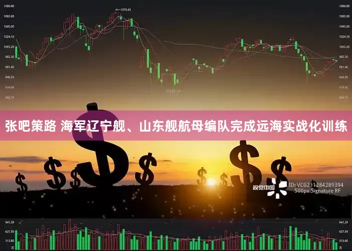张吧策路 海军辽宁舰、山东舰航母编队完成远海实战化训练