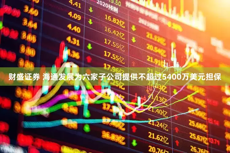 财盛证券 海通发展为六家子公司提供不超过5400万美元担保