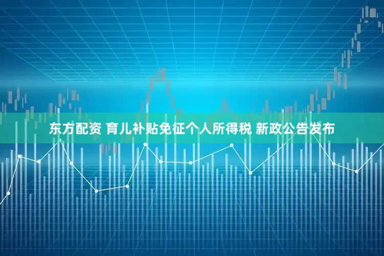 东方配资 育儿补贴免征个人所得税 新政公告发布