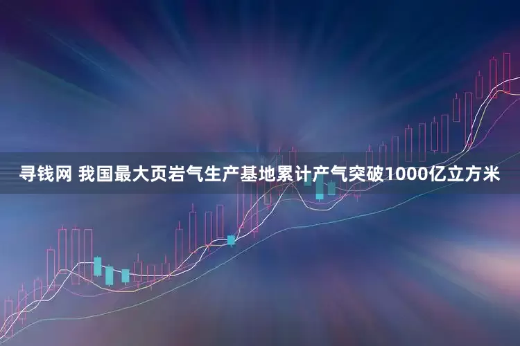 寻钱网 我国最大页岩气生产基地累计产气突破1000亿立方米