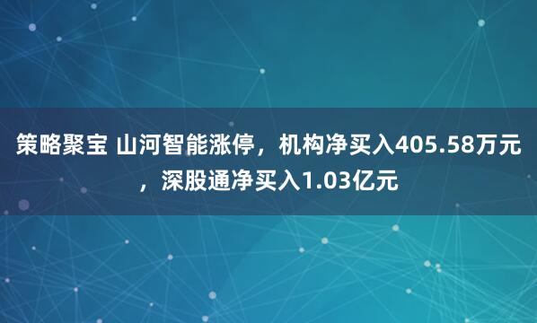 策略聚宝 山河智能涨停，机构净买入405.58万元，深股通净买入1.03亿元