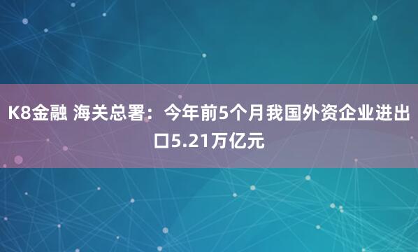 K8金融 海关总署：今年前5个月我国外资企业进出口5.21万亿元