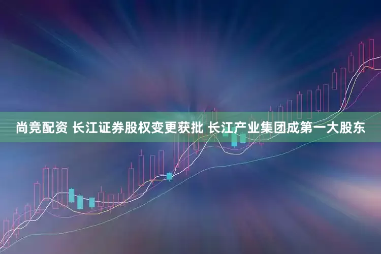 尚竞配资 长江证券股权变更获批 长江产业集团成第一大股东