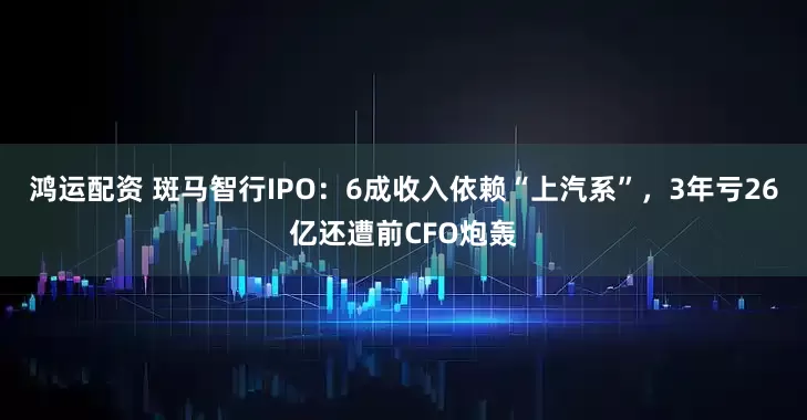 鸿运配资 斑马智行IPO：6成收入依赖“上汽系”，3年亏26亿还遭前CFO炮轰