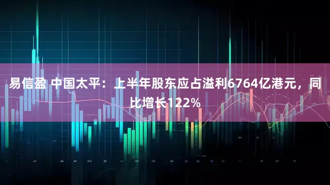 易信盈 中国太平：上半年股东应占溢利6764亿港元，同比增长122%