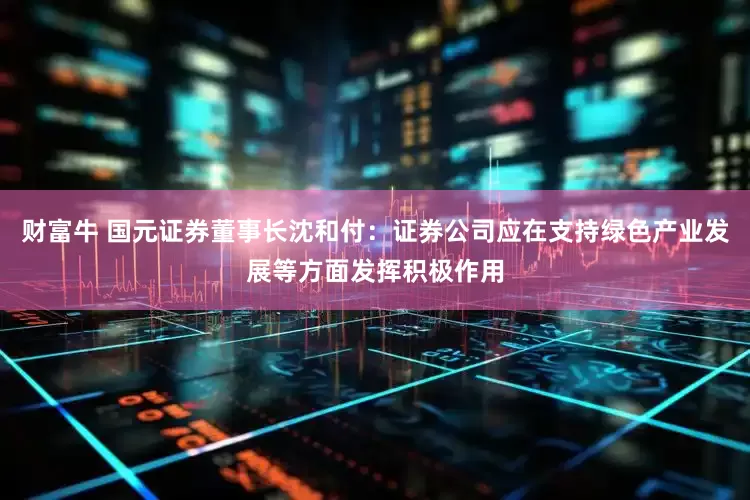 财富牛 国元证券董事长沈和付：证券公司应在支持绿色产业发展等方面发挥积极作用